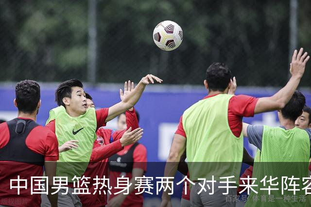 中国男篮热身赛两个对手来华阵容公布！不是最强阵容却有超星在内